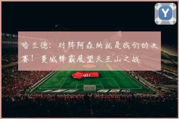 哈兰德：对阵阿森纳就是我们的决赛！曼城锋霸展望天王山之战