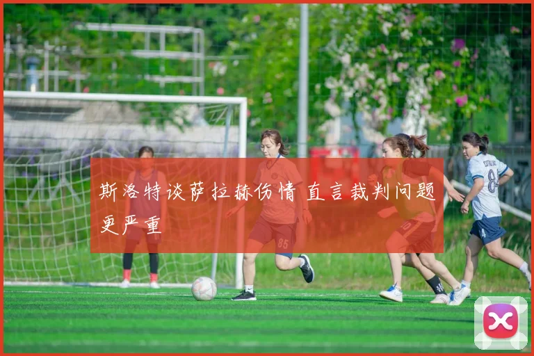 斯洛特谈萨拉赫伤情 直言裁判问题更严重