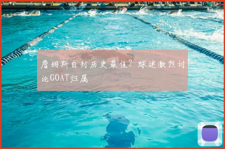 詹姆斯自封历史最佳?球迷激烈讨论GOAT归属