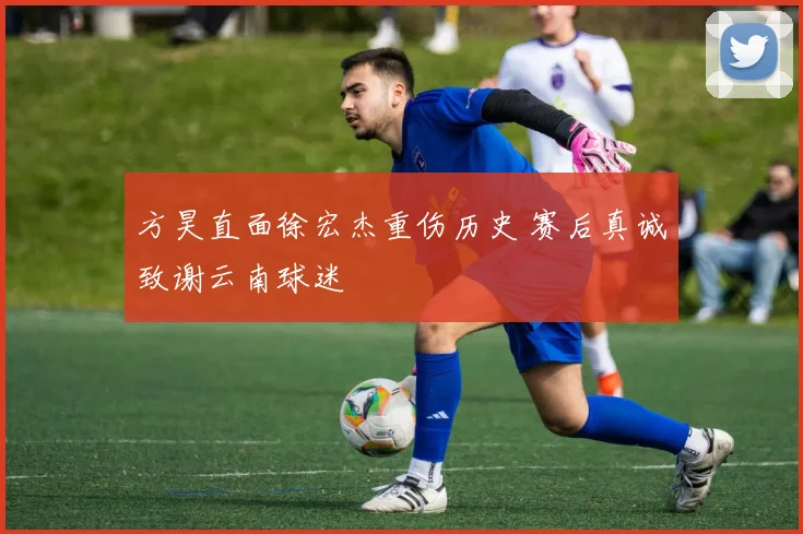 方昊直面徐宏杰重伤历史 赛后真诚致谢云南球迷