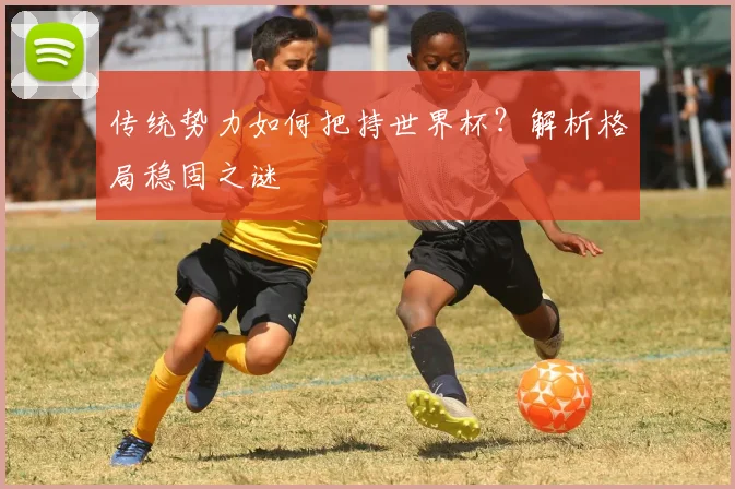 传统势力如何把持世界杯？解析格局稳固之谜