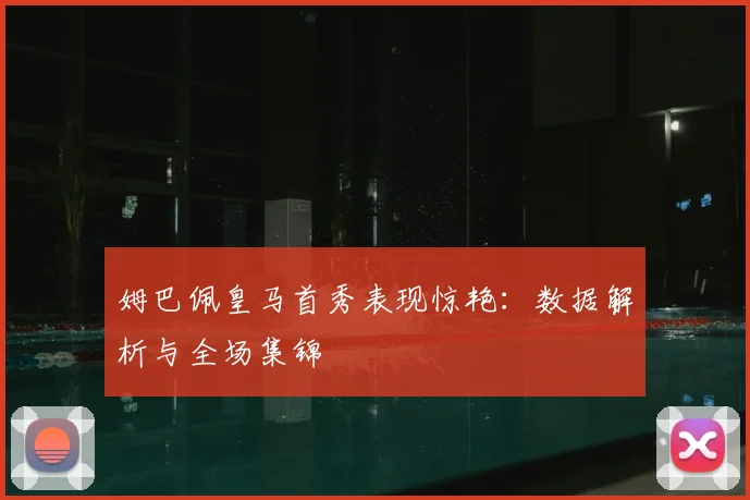 姆巴佩皇马首秀表现惊艳：数据解析与全场集锦