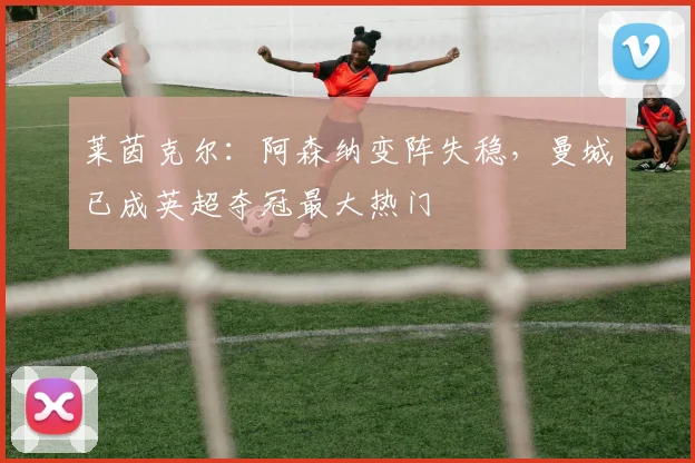 莱茵克尔:阿森纳变阵失稳,曼城已成英超夺冠最大热门