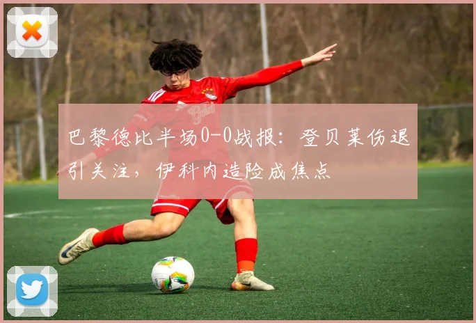 巴黎德比半场0-0战报：登贝莱伤退引关注，伊科内造险成焦点