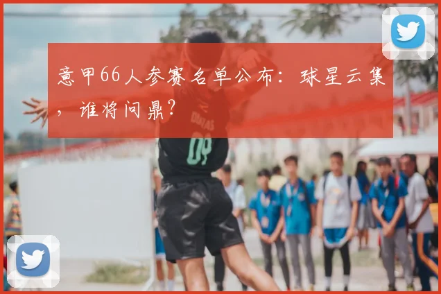 意甲66人参赛名单公布:球星云集,谁将问鼎?