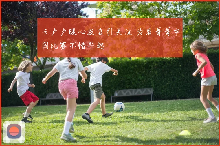 卡卢卢暖心发言引关注 为看哥哥中国比赛不惜早起