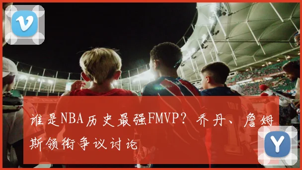 谁是NBA历史最强FMVP?乔丹、詹姆斯领衔争议讨论