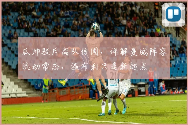 瓜帅驳斥离队传闻，详解曼城阵容流动常态，温布利只是新起点