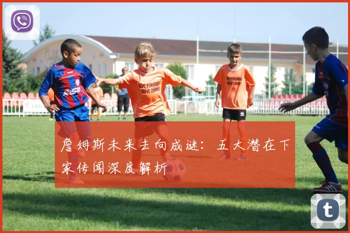 詹姆斯未来去向成谜:五大潜在下家传闻深度解析
