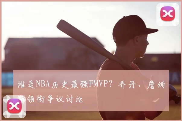 谁是NBA历史最强FMVP?乔丹、詹姆斯领衔争议讨论