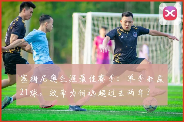 塞梅尼奥生涯最佳赛季:单季狂轰21球,效率为何远超过去两年?