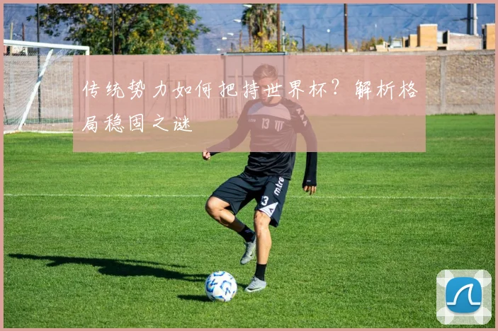 传统势力如何把持世界杯？解析格局稳固之谜