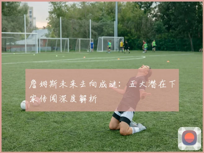 詹姆斯未来去向成谜:五大潜在下家传闻深度解析