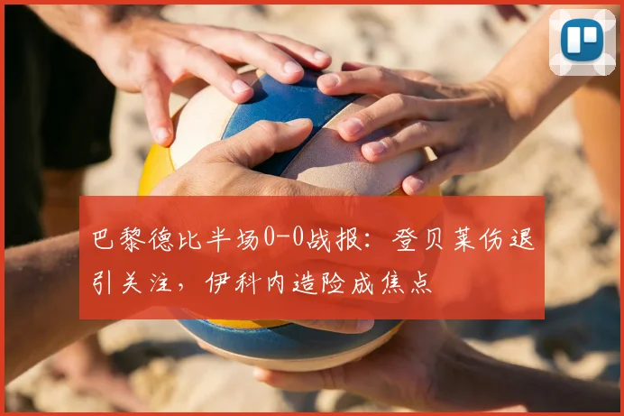 巴黎德比半场0-0战报:登贝莱伤退引关注,伊科内造险成焦点