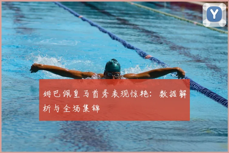 姆巴佩皇马首秀表现惊艳：数据解析与全场集锦